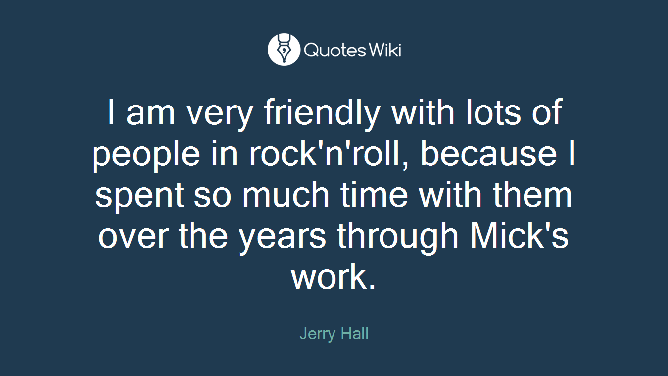 I am very friendly with lots of people in rock'n'roll, because I spent so much time with them over the years through Mick's work.