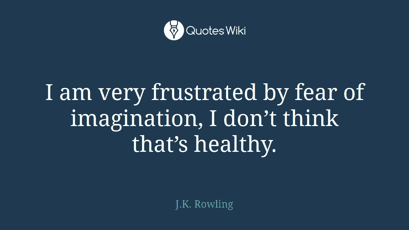 I am very frustrated by fear of imagination, I don’t think that’s healthy.