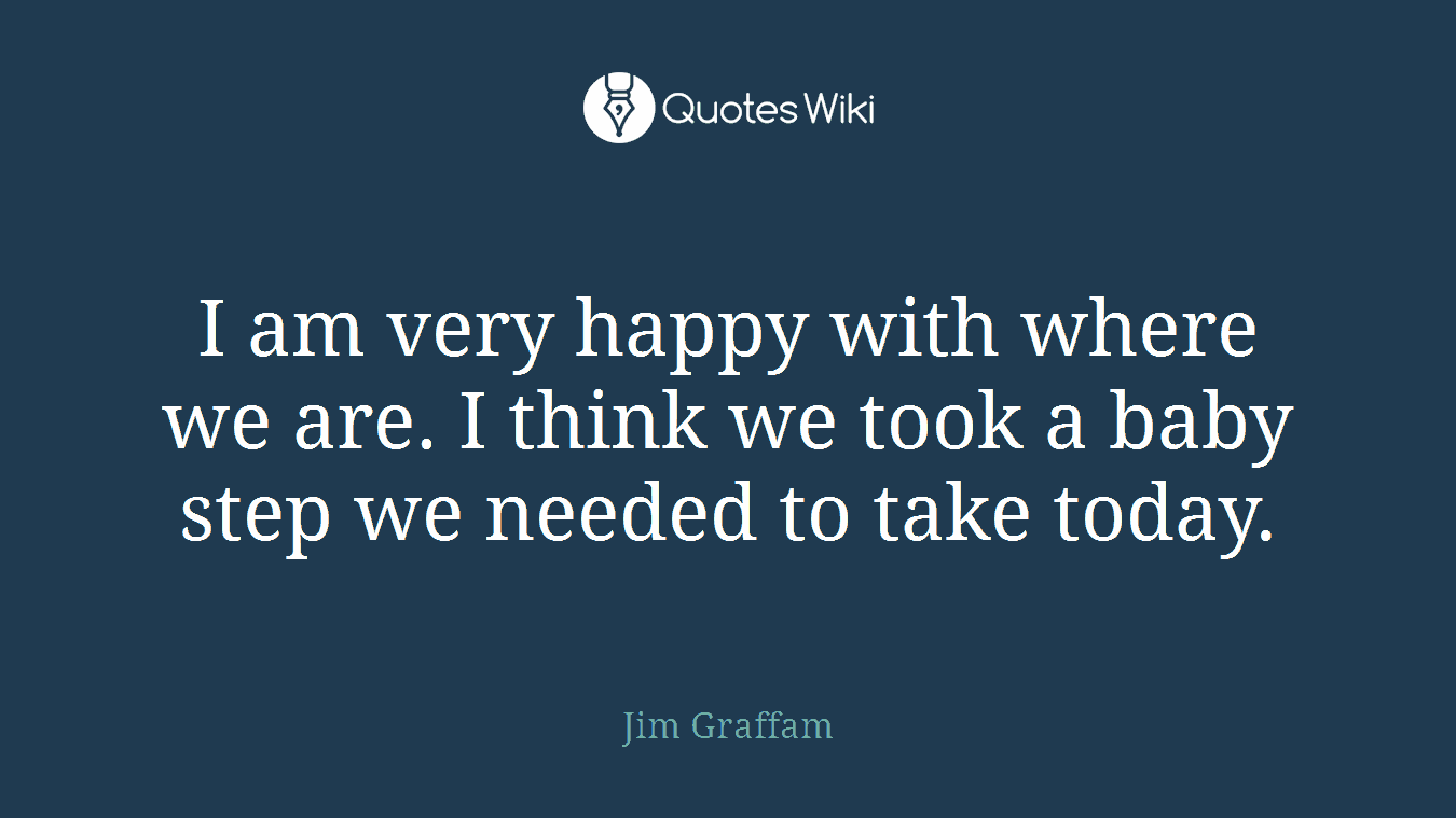 I am very happy with where we are. I think we took a baby step we needed to take today.