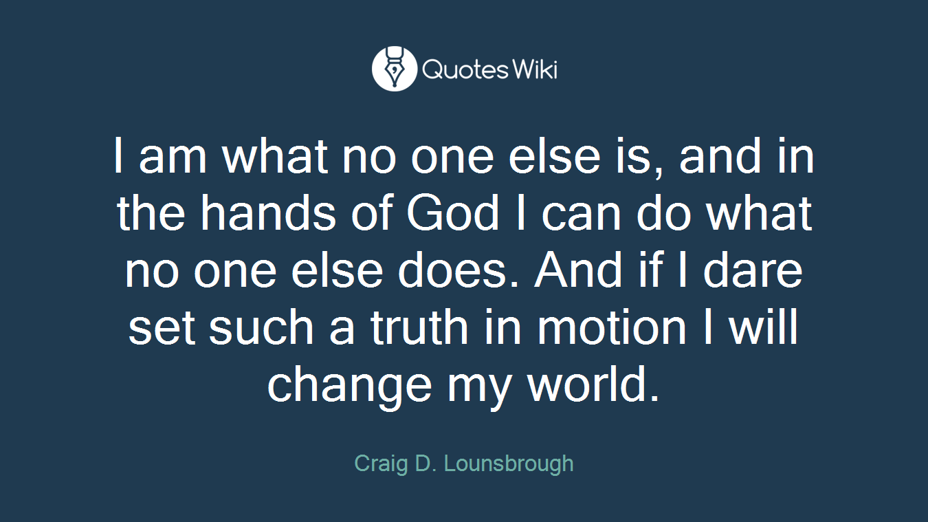 I am what no one else is, and in the hands of God I can do what no one else does. And if I dare set such a truth in motion I will change my world.