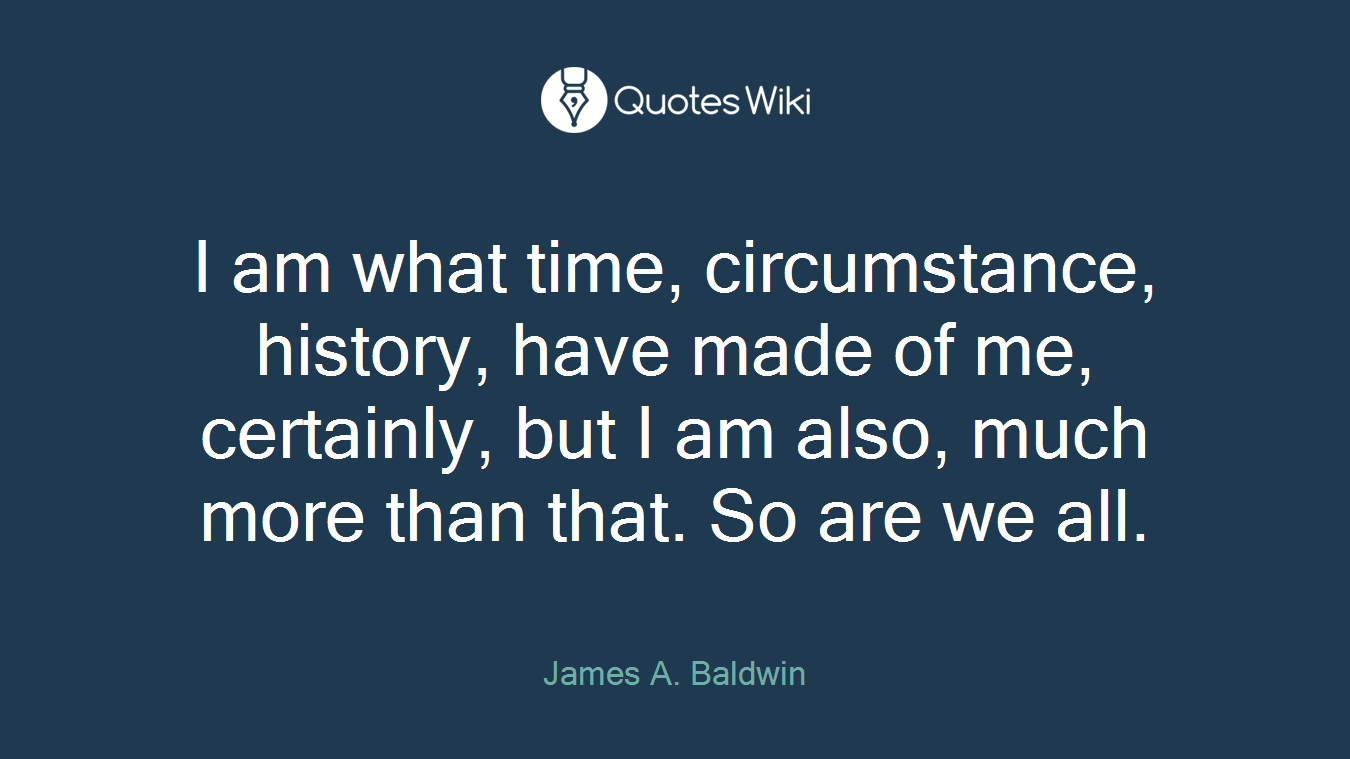I am what time, circumstance, history, have made of me, certainly, but I am also, much more than that. So are we all.