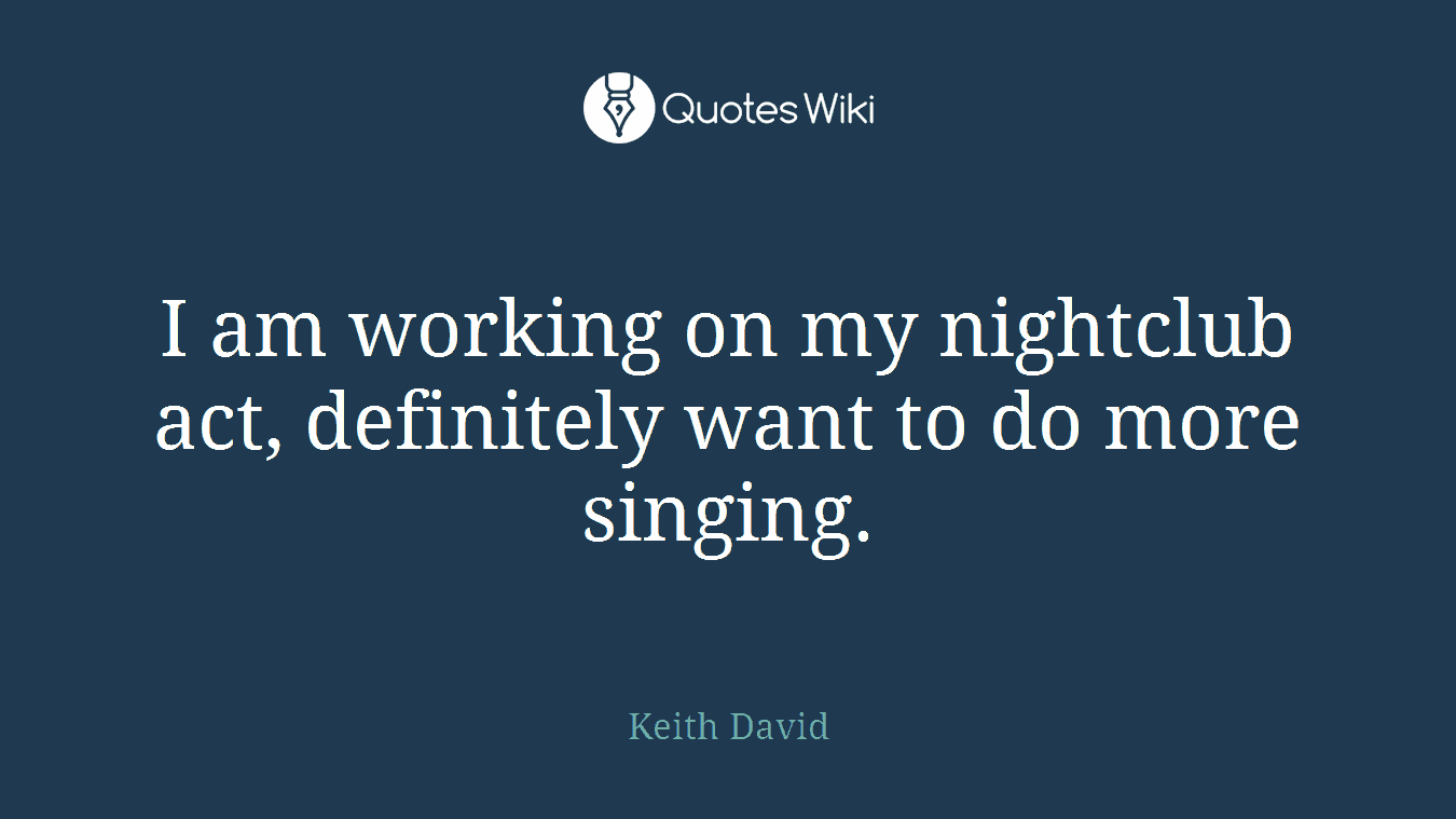 I am working on my nightclub act, definitely want to do more singing.