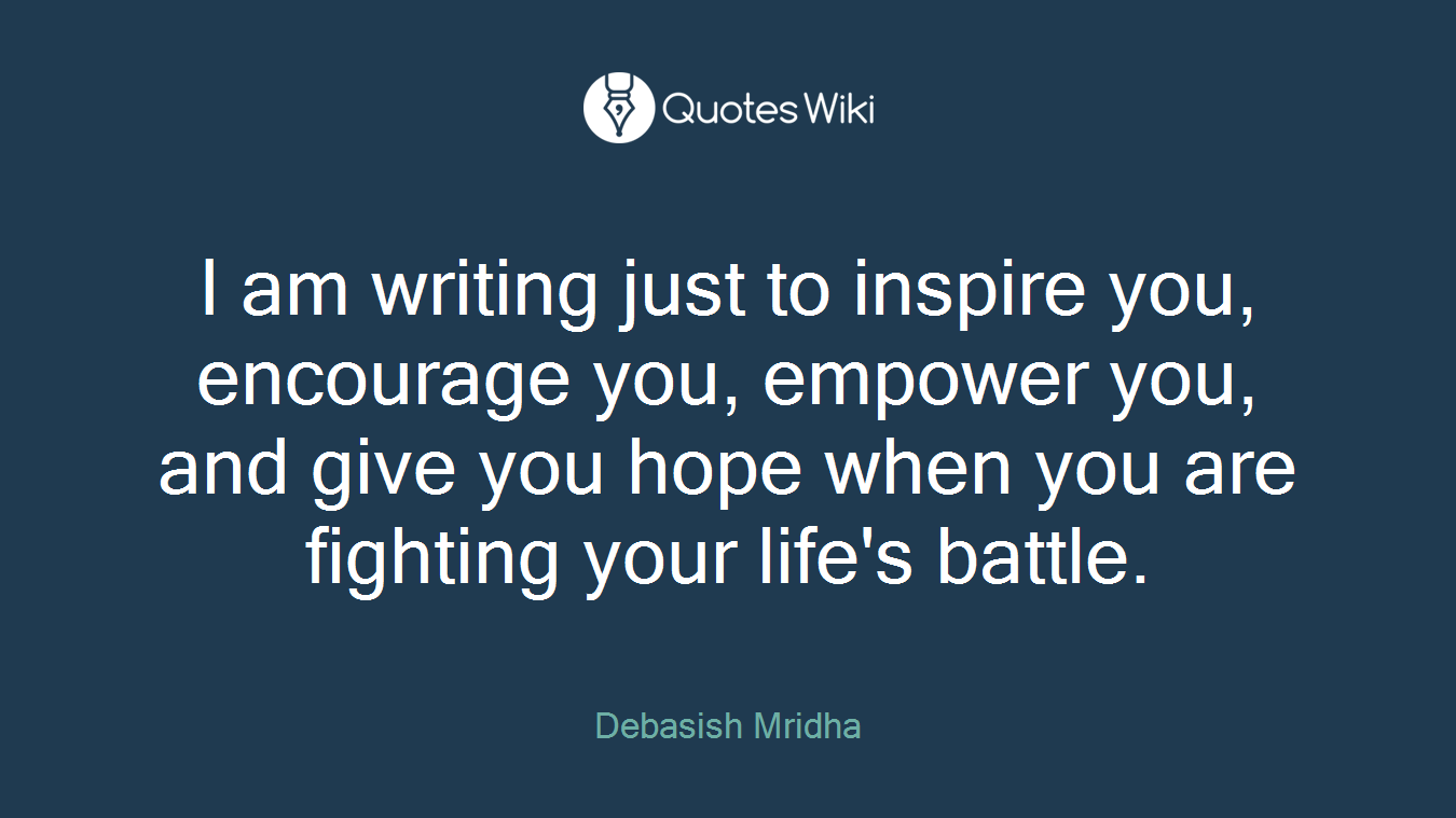 I am writing just to inspire you, encourage you, empower you, and give you hope when you are fighting your life's battle.