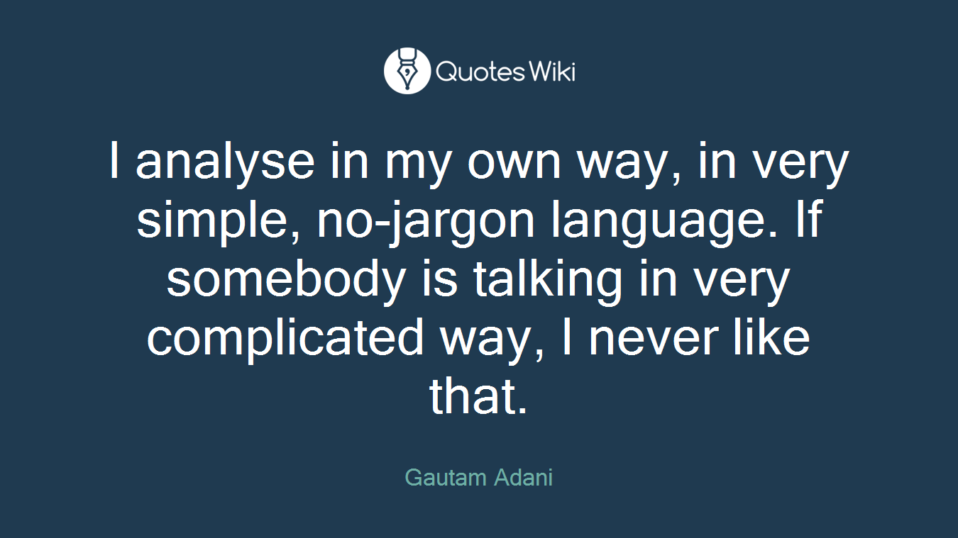 I analyse in my own way, in very simple, no-jargon language. If somebody is talking in very complicated way, I never like that.