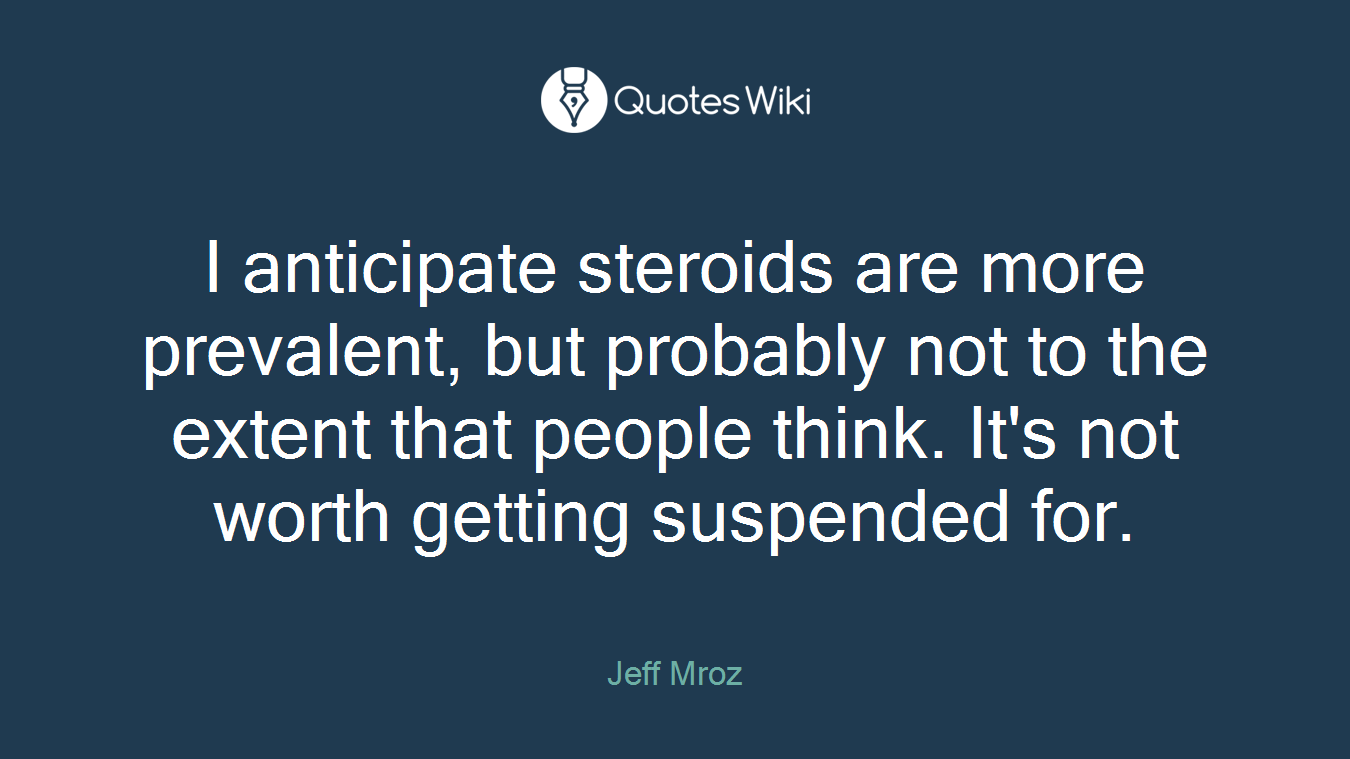 I anticipate steroids are more prevalent, but probably not to the extent that people think. It's not worth getting suspended for.