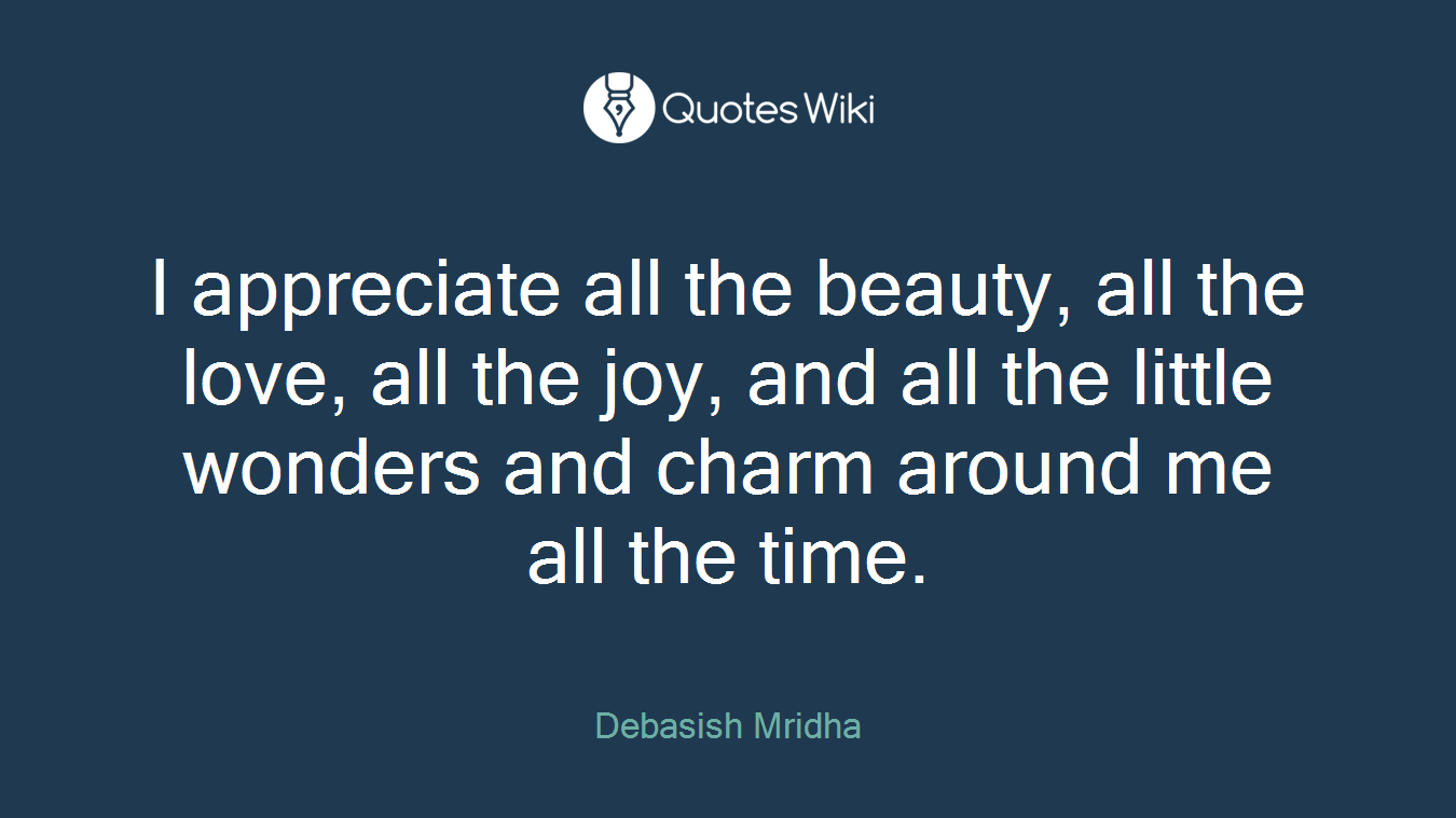 I appreciate all the beauty, all the love, all the joy, and all the little wonders and charm around me all the time.