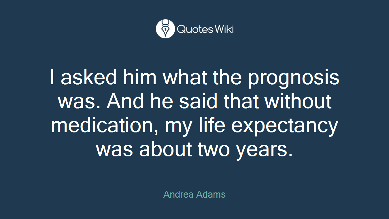I asked him what the prognosis was. And he said that without medication, my life expectancy was about two years.