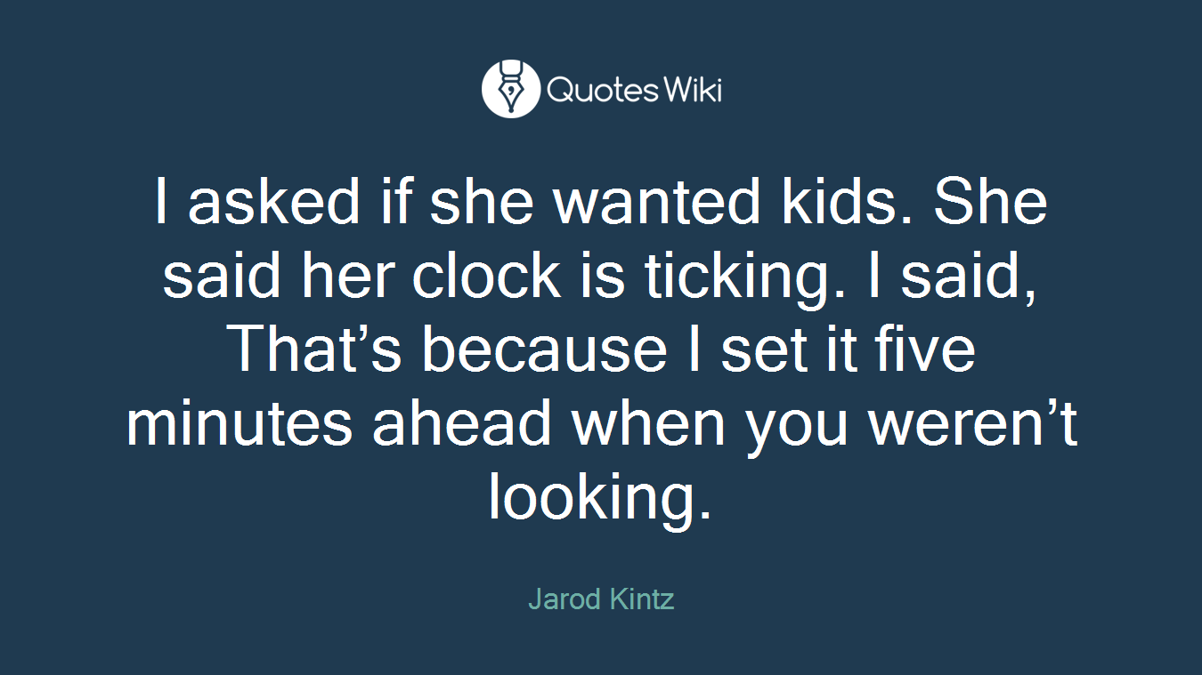 I asked if she wanted kids. She said her clock is ticking. I said, That’s because I set it five minutes ahead when you weren’t looking.