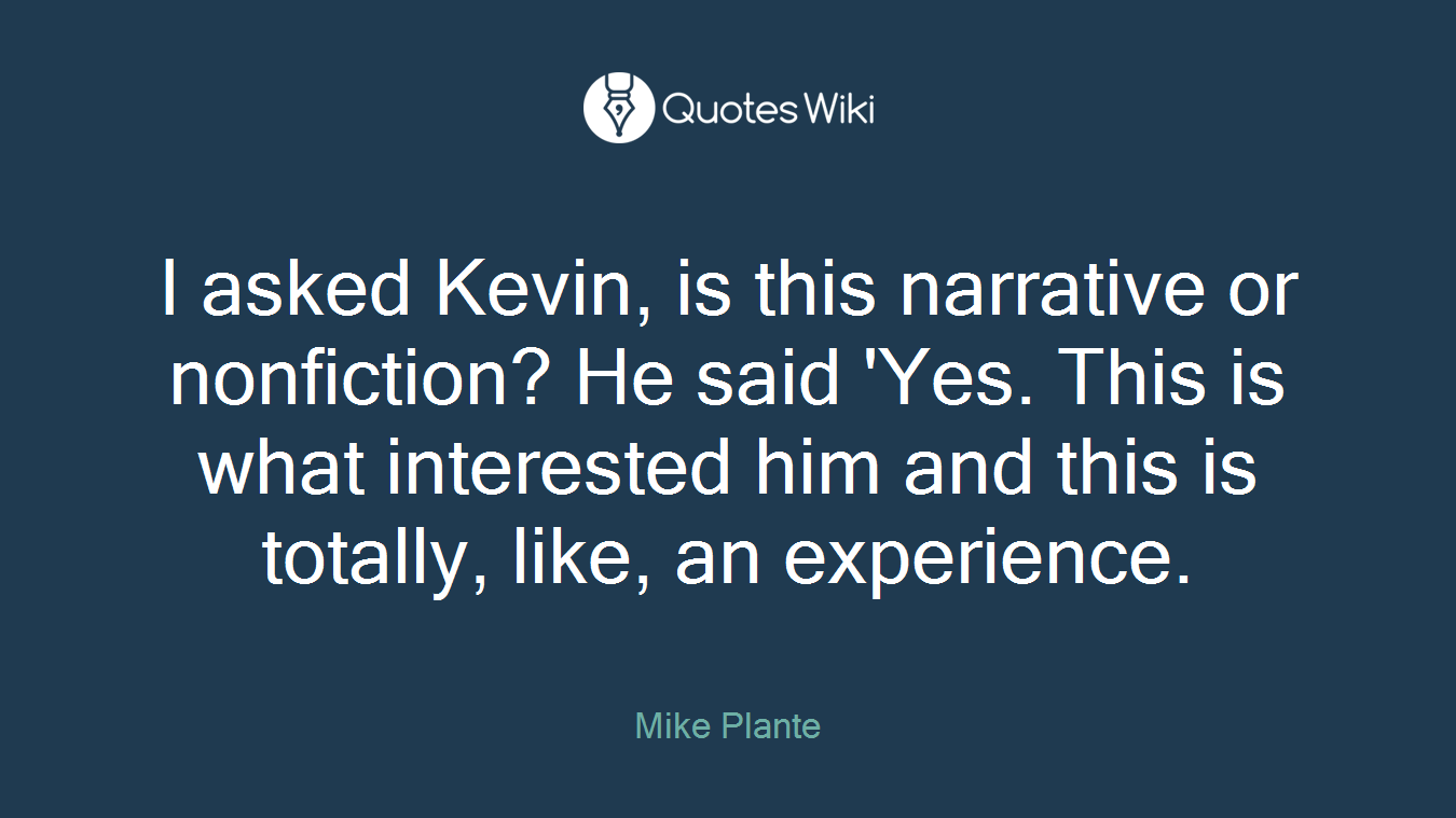I asked Kevin, is this narrative or nonfiction? He said 'Yes. This is what interested him and this is totally, like, an experience.