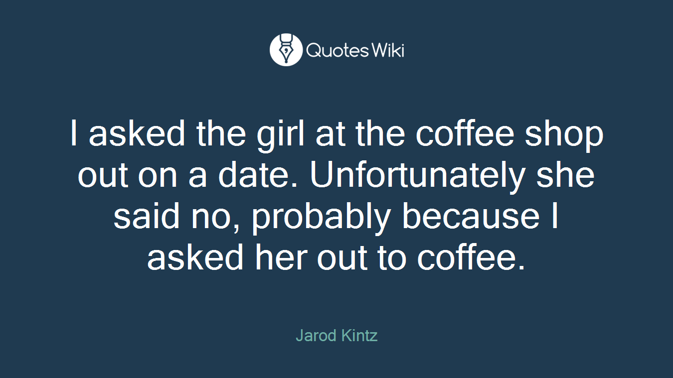 I asked the girl at the coffee shop out on a date. Unfortunately she said no, probably because I asked her out to coffee.