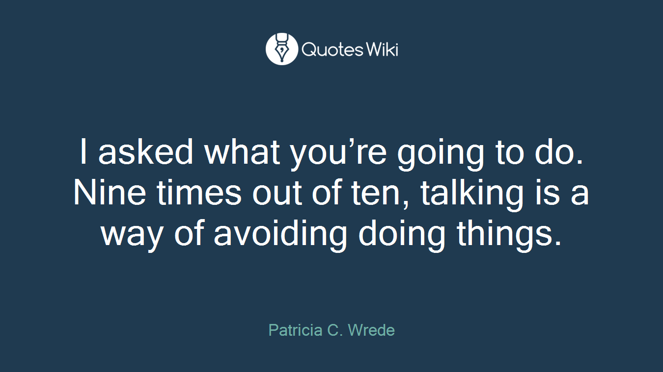 I asked what you’re going to do. Nine times out of ten, talking is a way of avoiding doing things.