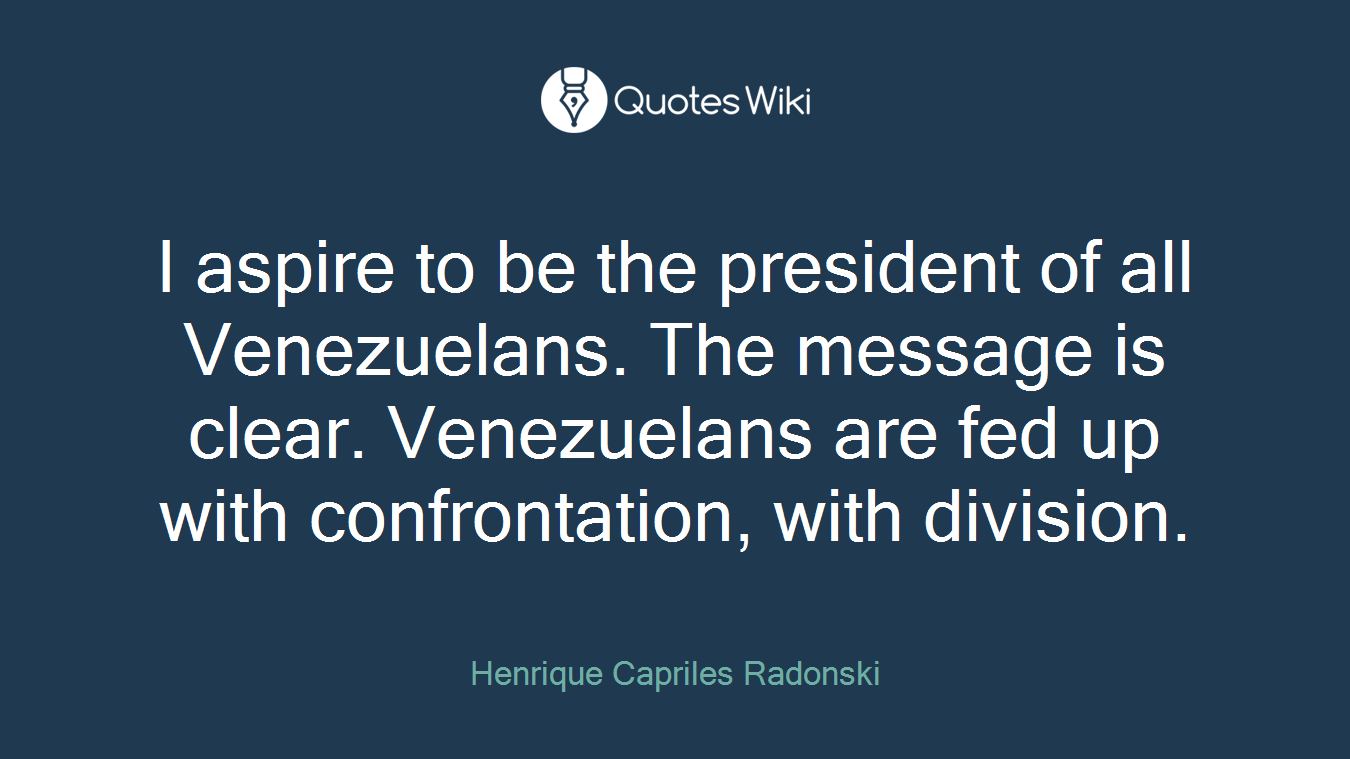I aspire to be the president of all Venezuelans. The message is clear. Venezuelans are fed up with confrontation, with division.