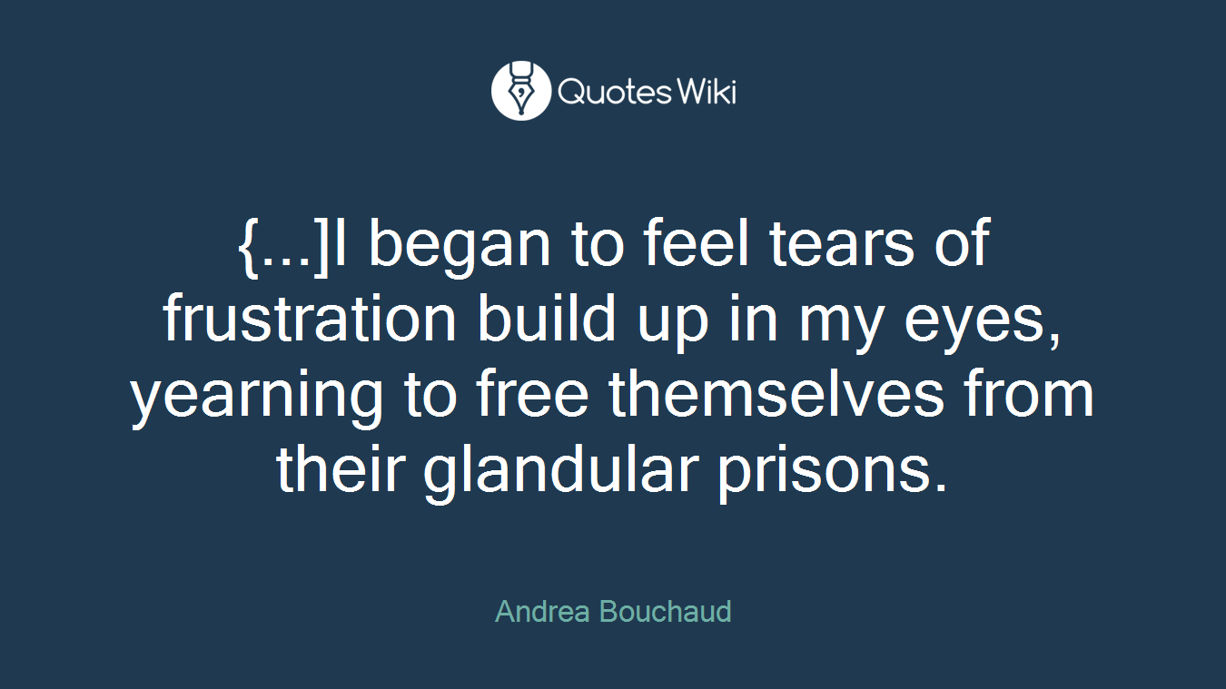 {...]I began to feel tears of frustration build up in my eyes, yearning to free themselves from their glandular prisons.