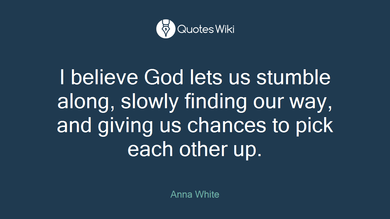 I believe God lets us stumble along, slowly finding our way, and giving us chances to pick each other up.