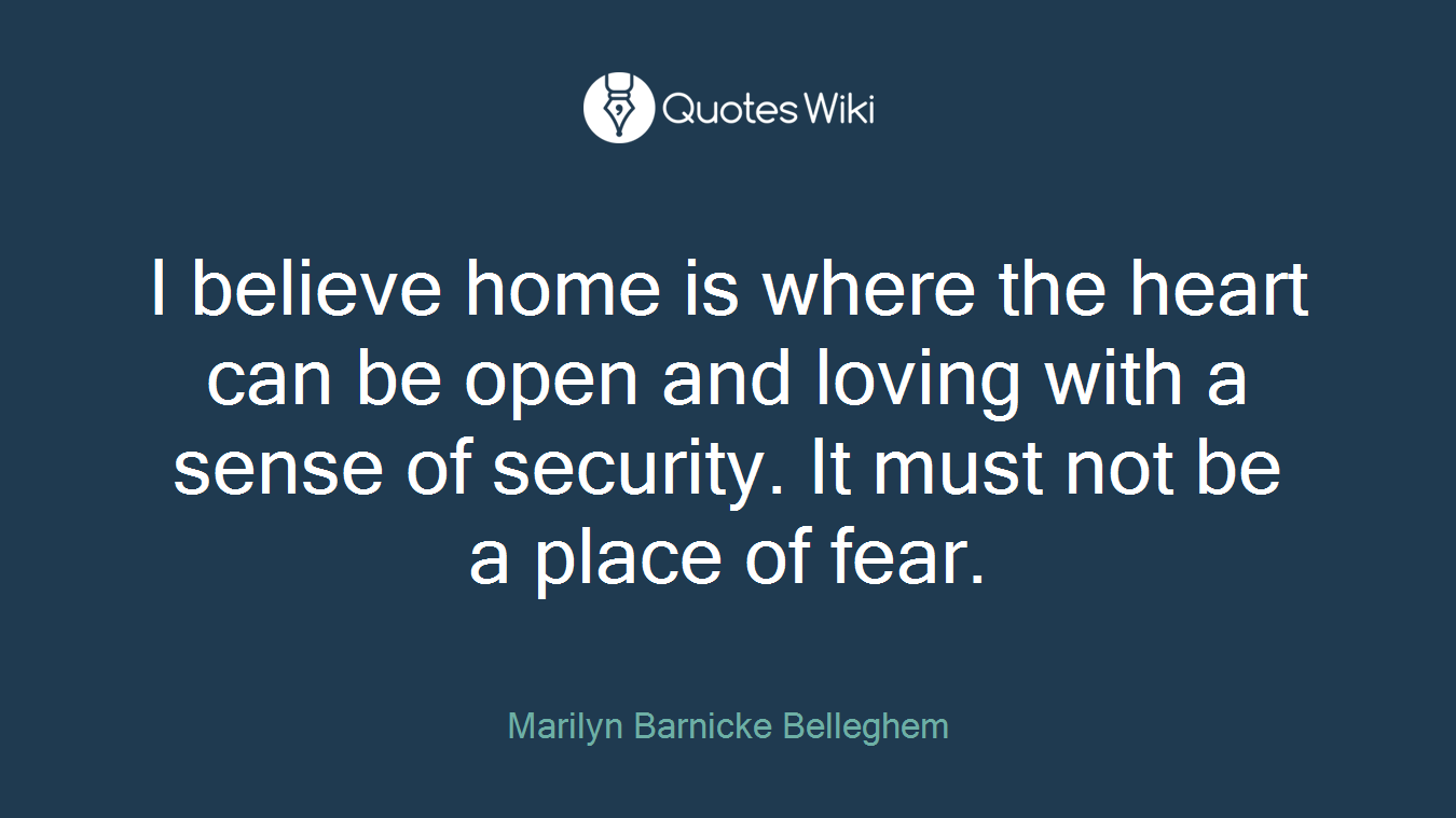 I believe home is where the heart can be open and loving with a sense of security. It must not be a place of fear.