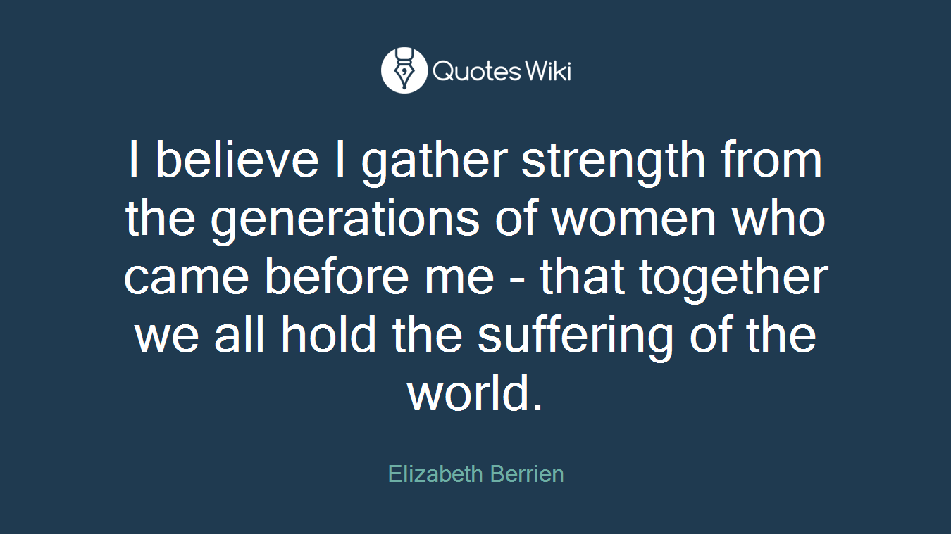I believe I gather strength from the generations of women who came before me - that together we all hold the suffering of the world.