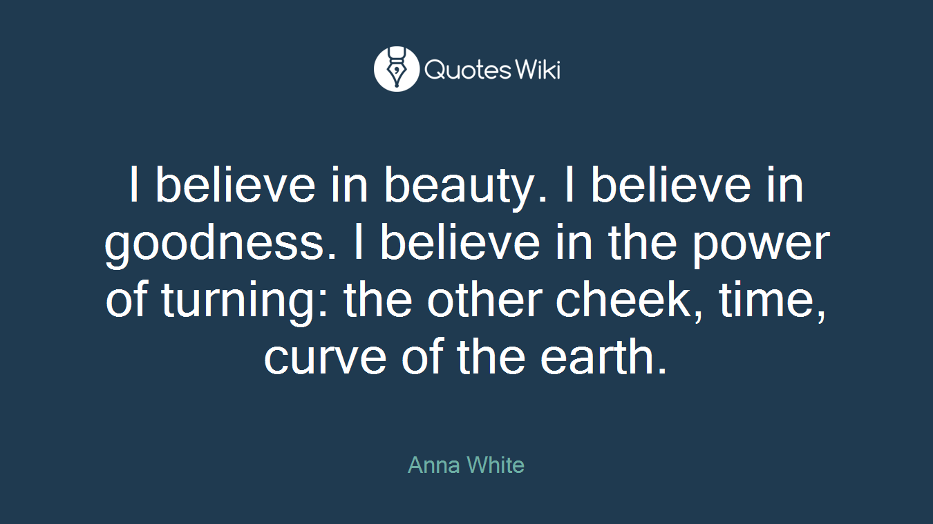 I believe in beauty. I believe in goodness. I believe in the power of turning: the other cheek, time, curve of the earth.
