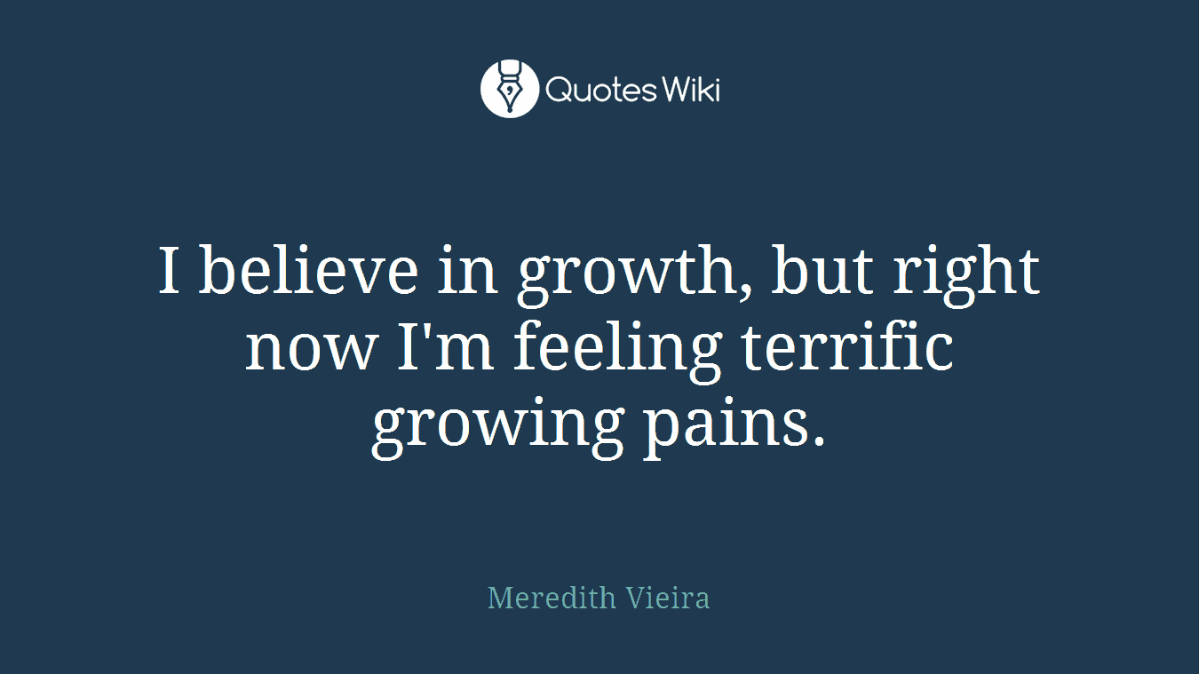 I believe in growth, but right now I'm feeling terrific growing pains.