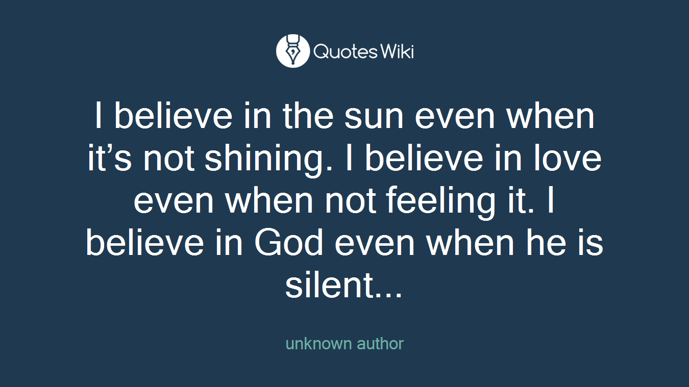 I believe in the sun even when it’s not shining. I believe in love even when not feeling it. I believe in God even when he is silent...
