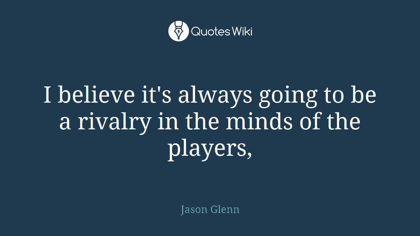 I believe it's always going to be a rivalry in the minds of the players,