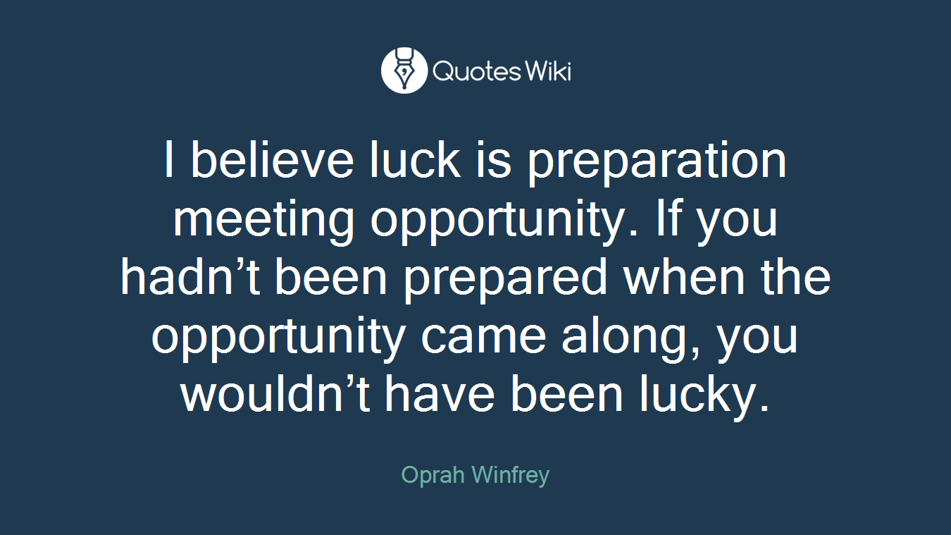 I believe luck is preparation meeting opportunity. If you hadn’t been prepared when the opportunity came along, you wouldn’t have been lucky.