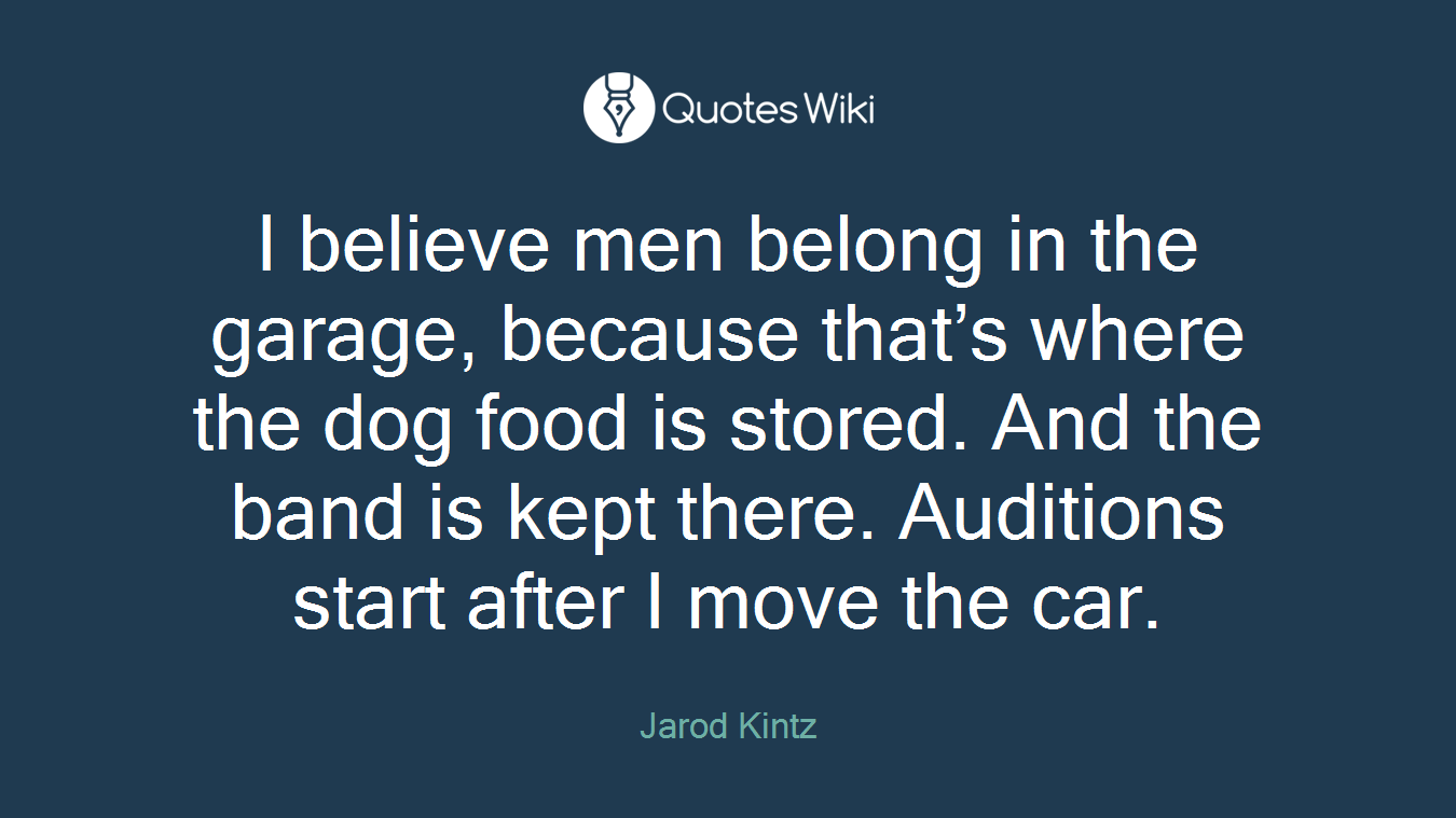 I believe men belong in the garage, because that’s where the dog food is stored. And the band is kept there. Auditions start after I move the car.