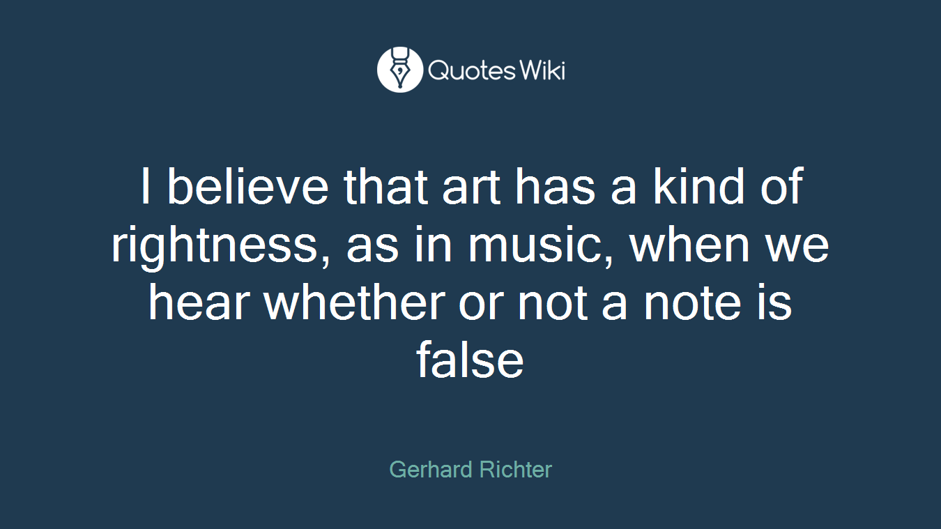 I believe that art has a kind of rightness, as in music, when we hear whether or not a note is false
