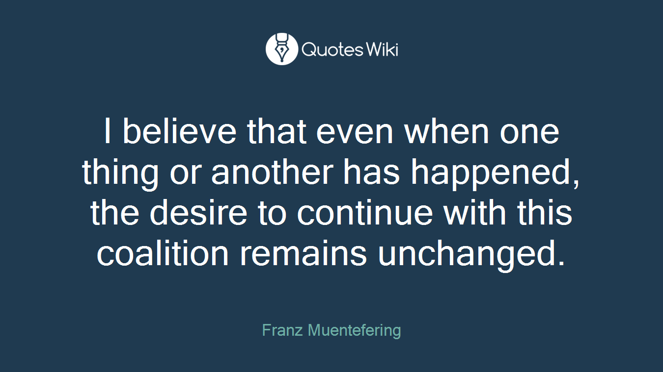 I believe that even when one thing or another has happened, the desire to continue with this coalition remains unchanged.