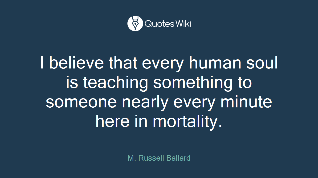 I believe that every human soul is teaching something to someone nearly every minute here in mortality.