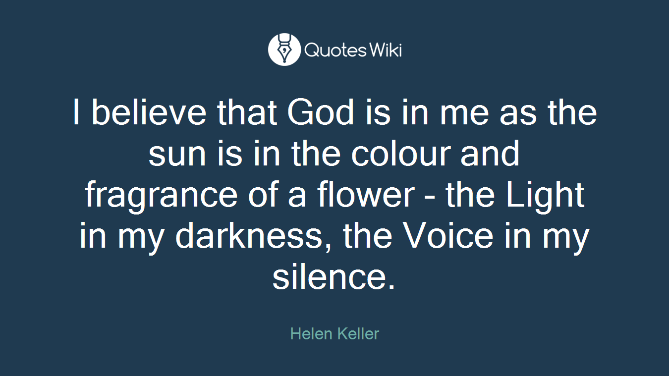 I believe that God is in me as the sun is in the colour and fragrance of a flower - the Light in my darkness, the Voice in my silence.