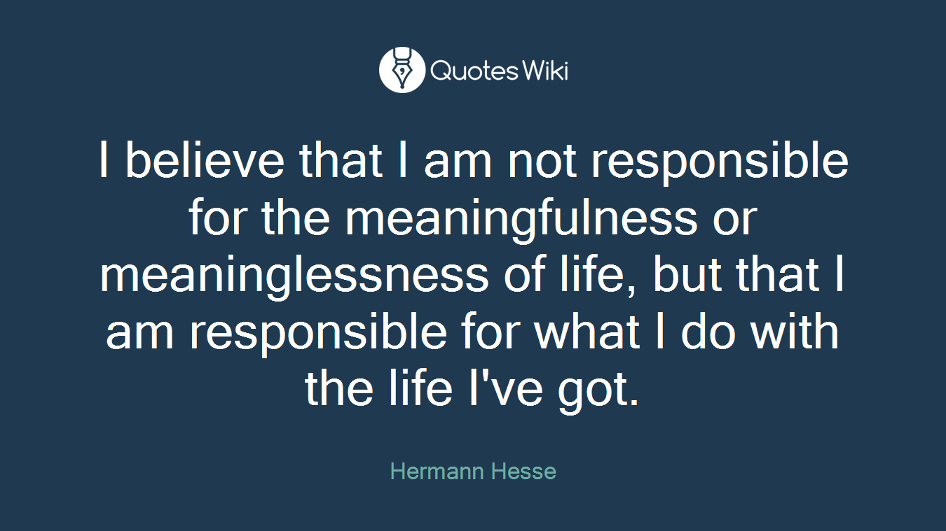 I believe that I am not responsible for the meaningfulness or meaninglessness of life, but that I am responsible for what I do with the life I've got.