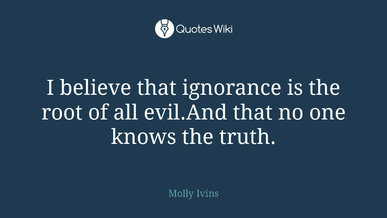 I believe that ignorance is the root of all evil.And that no one knows the truth.