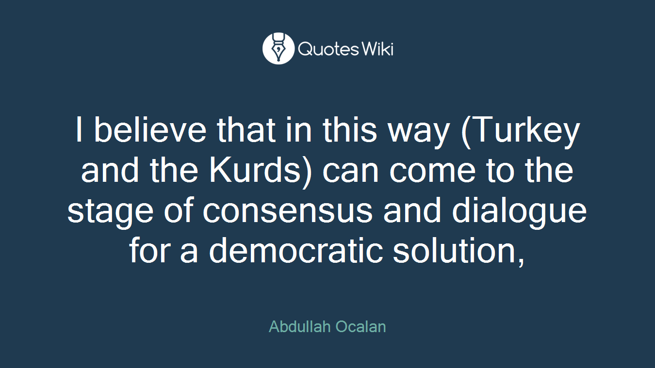 I believe that in this way (Turkey and the Kurds) can come to the stage of consensus and dialogue for a democratic solution,