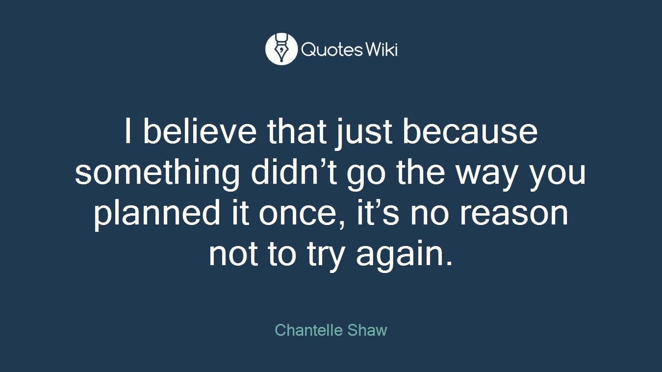 I believe that just because something didn’t go the way you planned it once, it’s no reason not to try again.