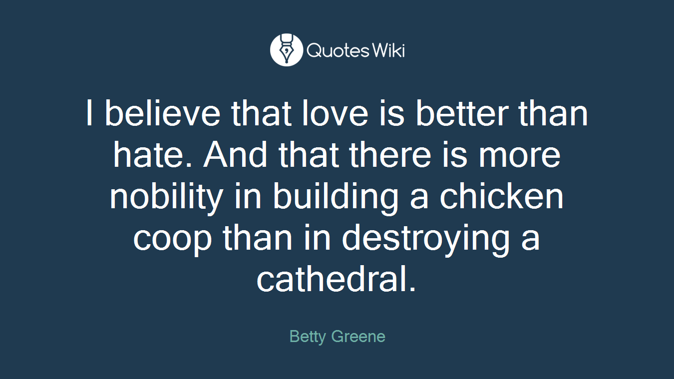 I believe that love is better than hate. And that there is more nobility in building a chicken coop than in destroying a cathedral.