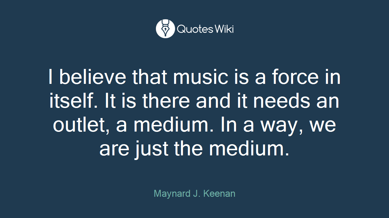 I believe that music is a force in itself. It is there and it needs an outlet, a medium. In a way, we are just the medium.