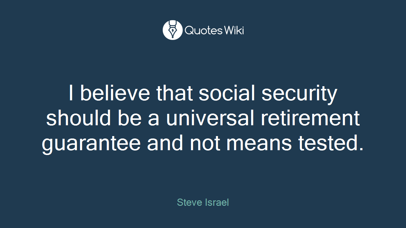 I believe that social security should be a universal retirement guarantee and not means tested.