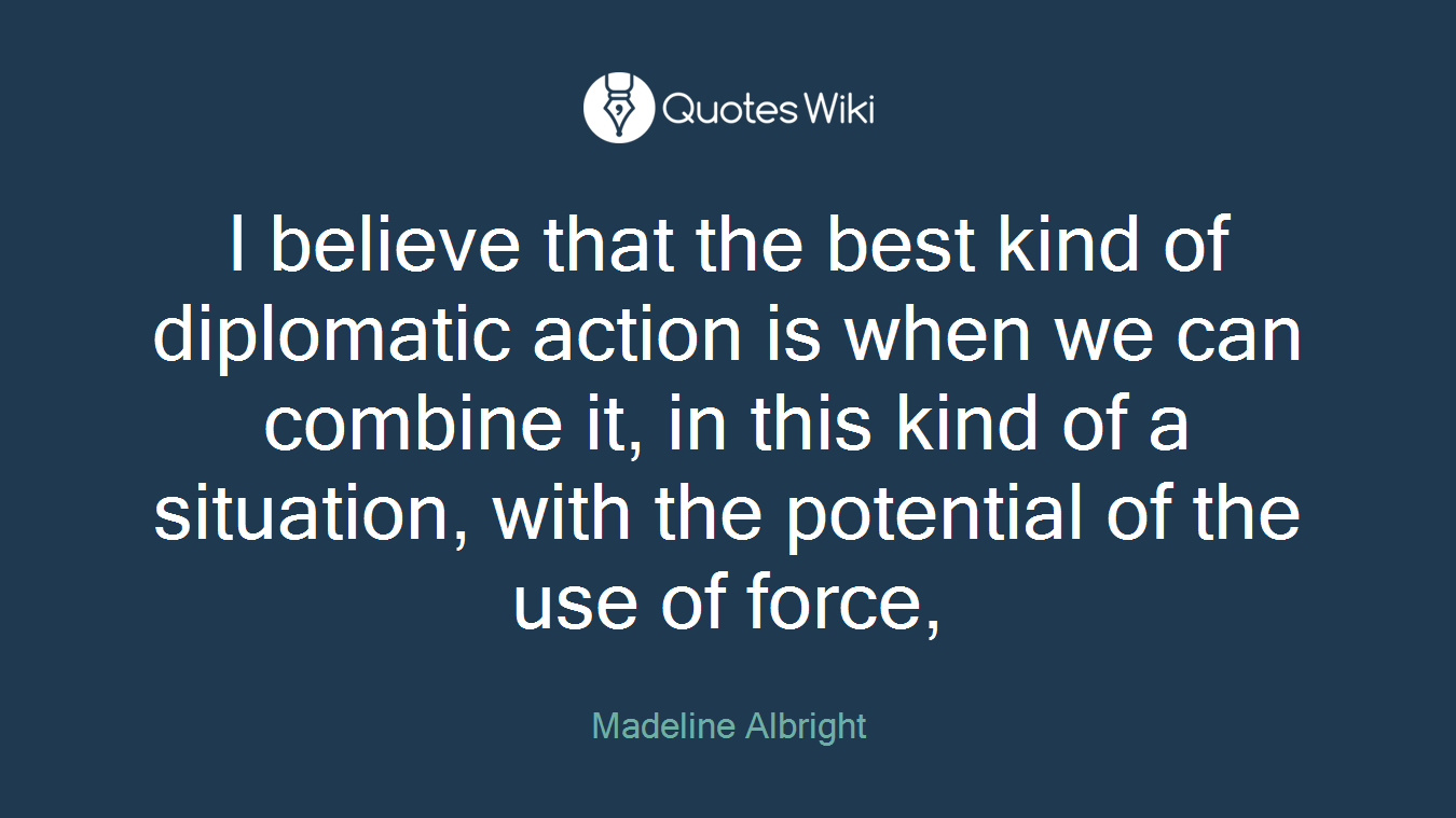 I believe that the best kind of diplomatic action is when we can combine it, in this kind of a situation, with the potential of the use of force,