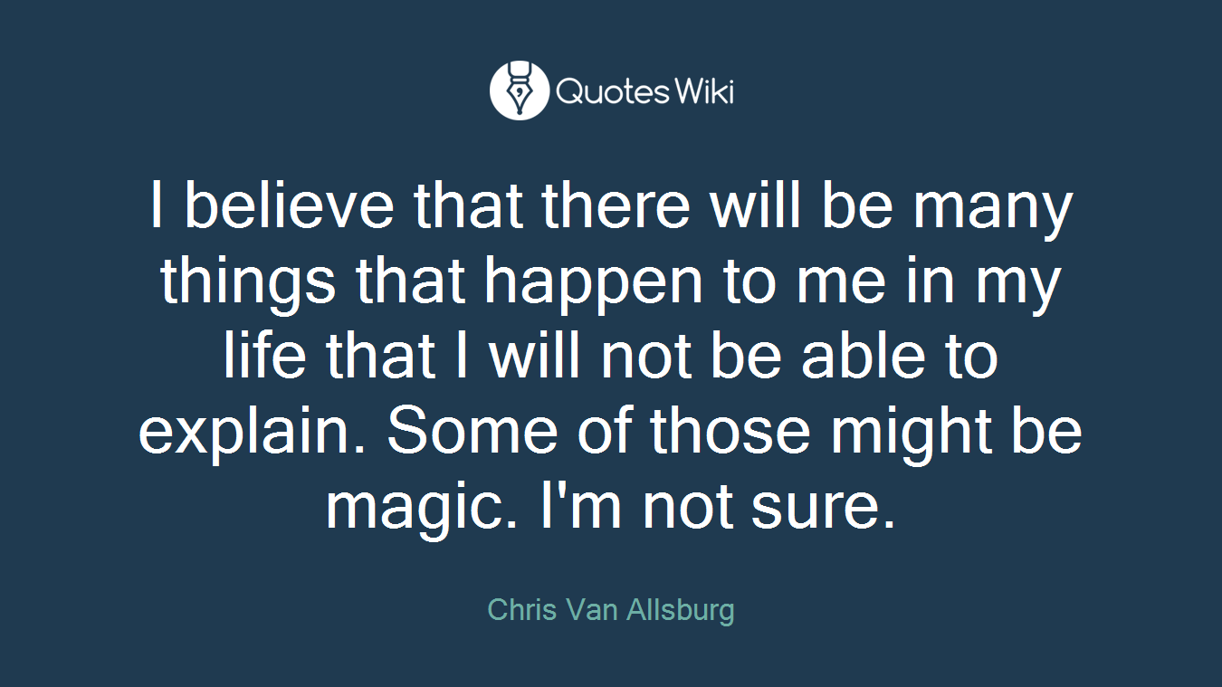 I believe that there will be many things that happen to me in my life that I will not be able to explain. Some of those might be magic. I'm not sure.