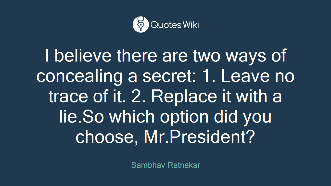 I believe there are two ways of concealing a secret: 1. Leave no trace of it. 2. Replace it with a lie.So which option did you choose, Mr.President?