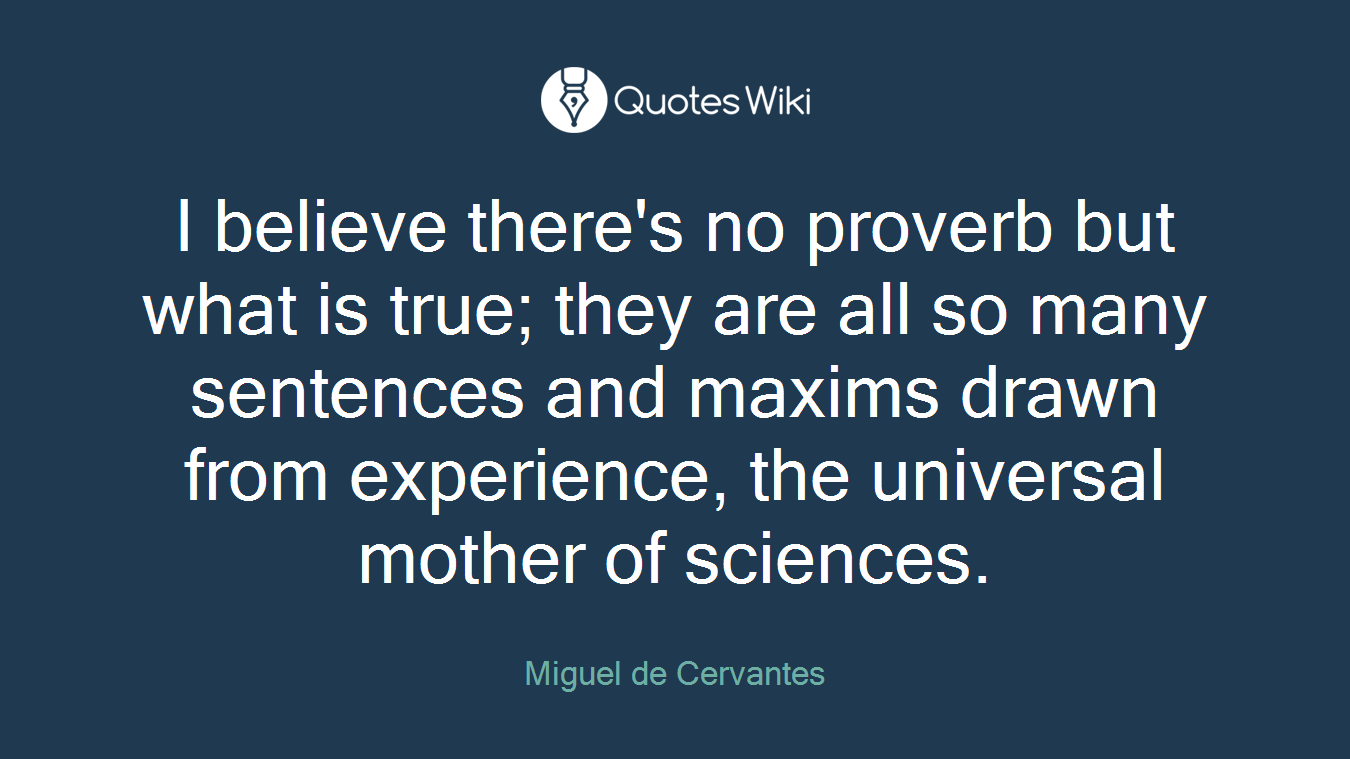 I believe there's no proverb but what is true; they are all so many sentences and maxims drawn from experience, the universal mother of sciences.