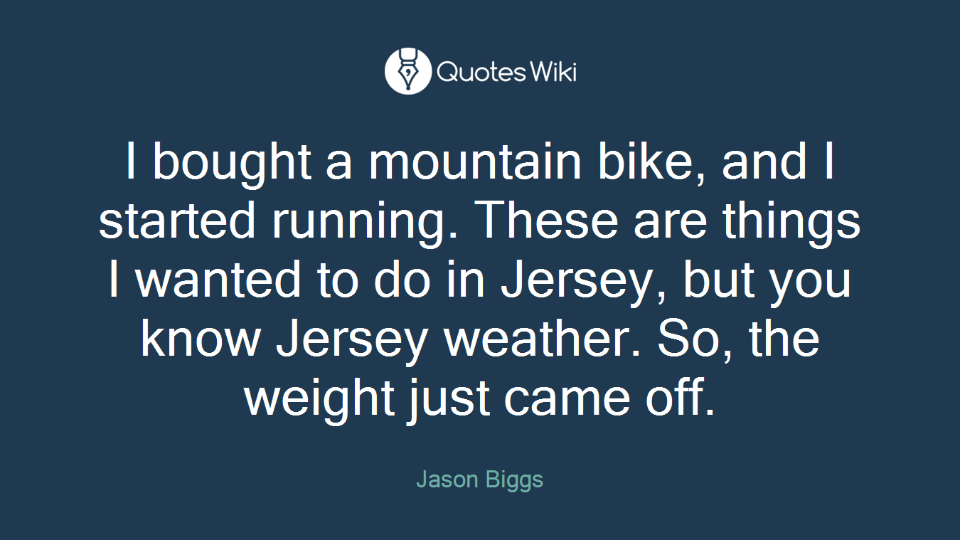 I bought a mountain bike, and I started running. These are things I wanted to do in Jersey, but you know Jersey weather. So, the weight just came off.