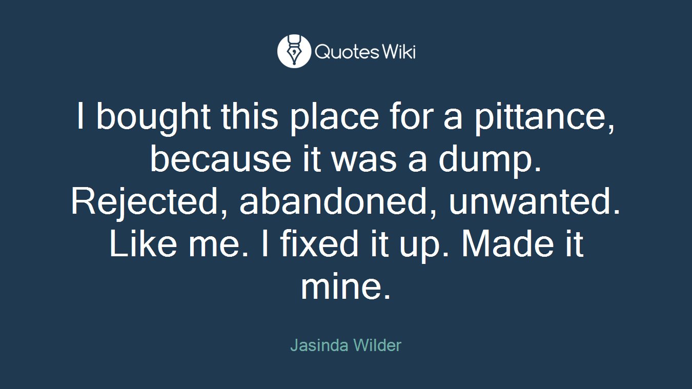I bought this place for a pittance, because it was a dump. Rejected, abandoned, unwanted. Like me. I fixed it up. Made it mine.