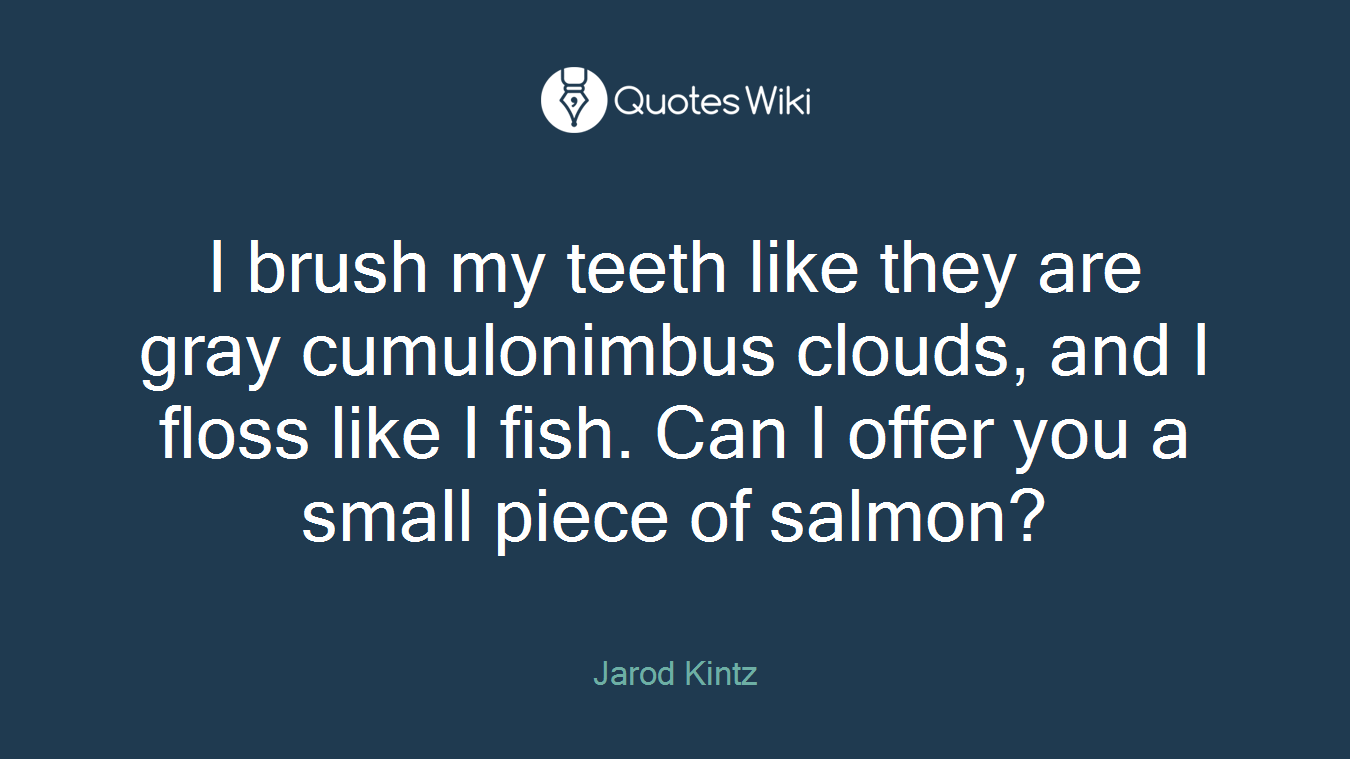 I brush my teeth like they are gray cumulonimbus clouds, and I floss like I fish. Can I offer you a small piece of salmon?