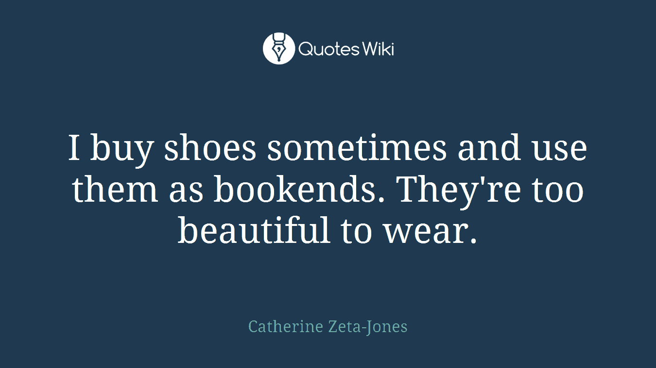 I buy shoes sometimes and use them as bookends. They're too beautiful to wear.
