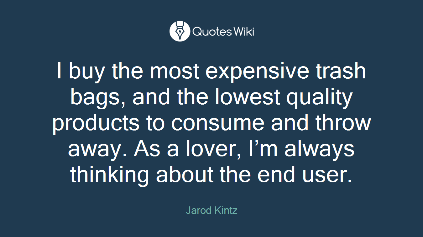 I buy the most expensive trash bags, and the lowest quality products to consume and throw away. As a lover, I’m always thinking about the end user.