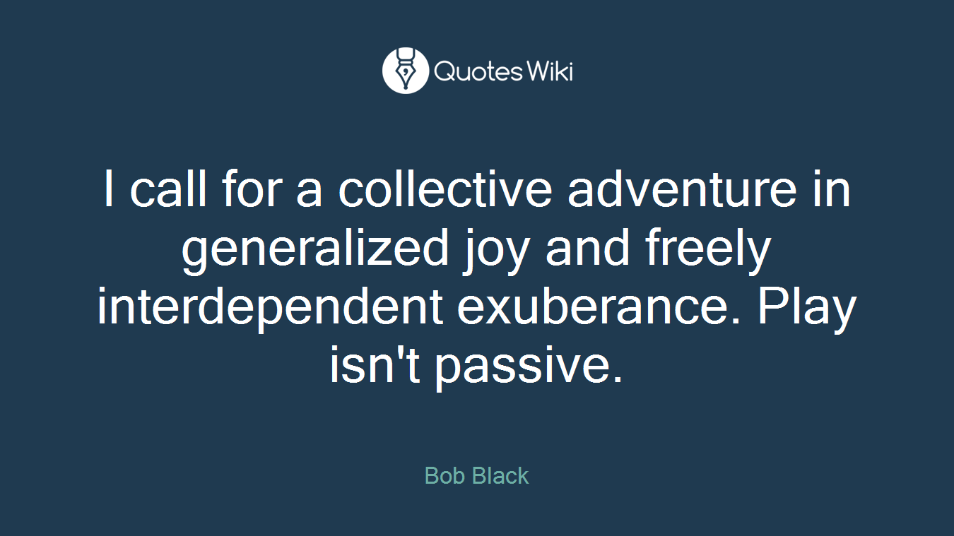 I call for a collective adventure in generalized joy and freely interdependent exuberance. Play isn't passive.