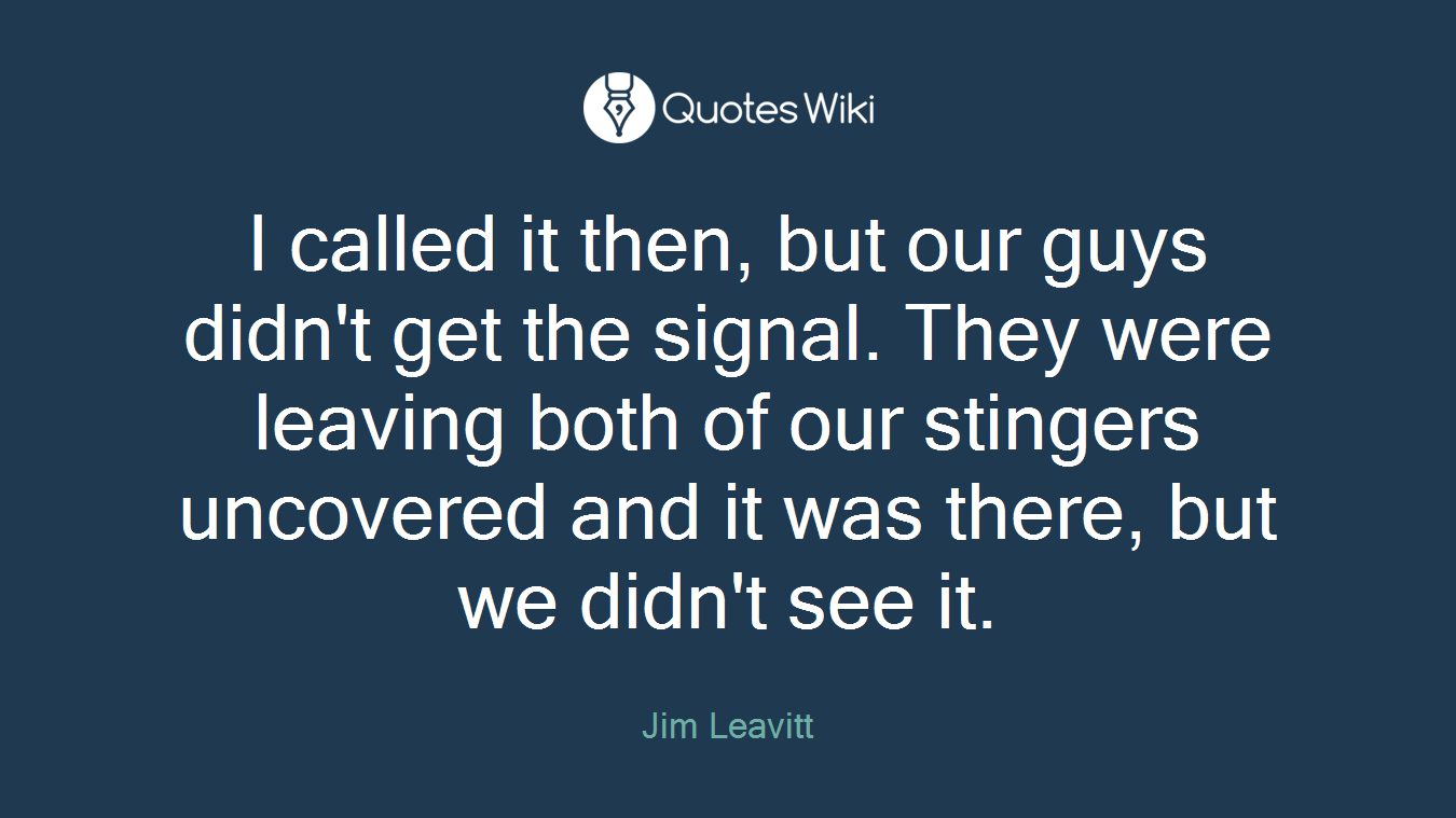 I called it then, but our guys didn't get the signal. They were leaving both of our stingers uncovered and it was there, but we didn't see it.