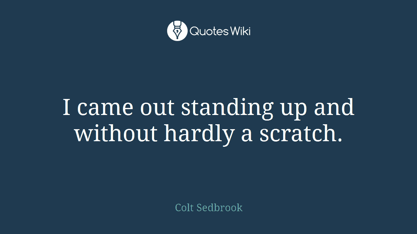 I came out standing up and without hardly a scratch.
