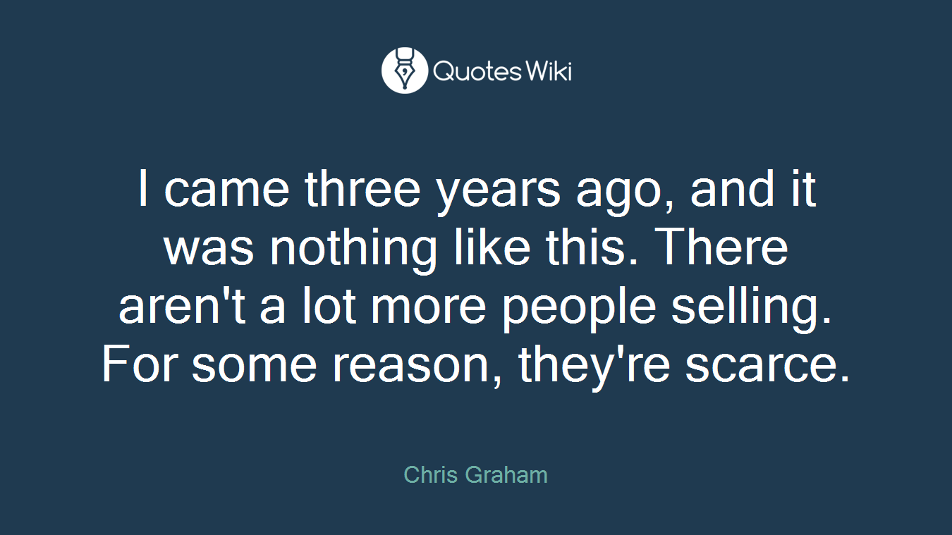 I came three years ago, and it was nothing like this. There aren't a lot more people selling. For some reason, they're scarce.